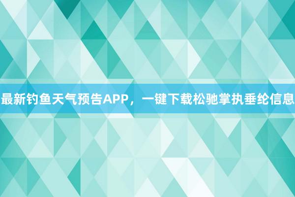 最新钓鱼天气预告APP，一键下载松驰掌执垂纶信息