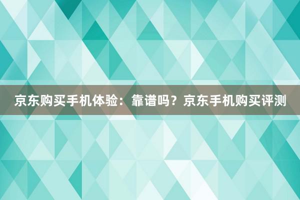 京东购买手机体验：靠谱吗？京东手机购买评测